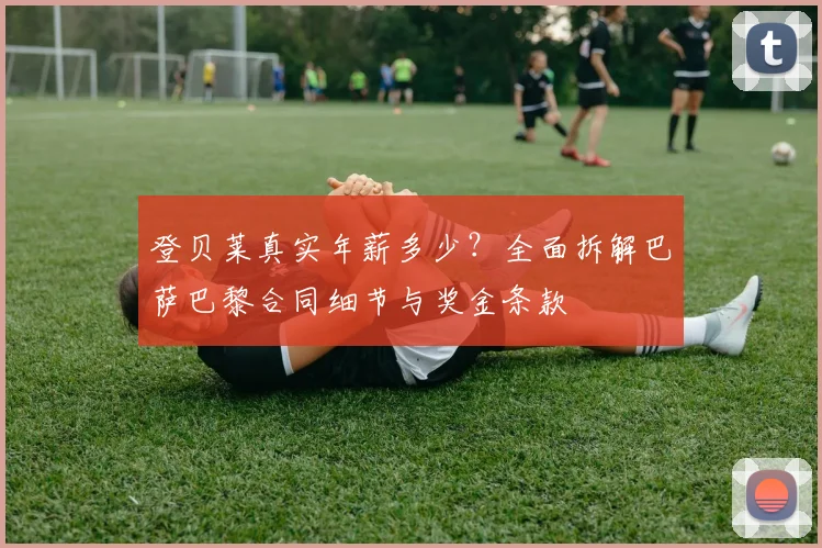 登贝莱真实年薪多少?全面拆解巴萨巴黎合同细节与奖金条款