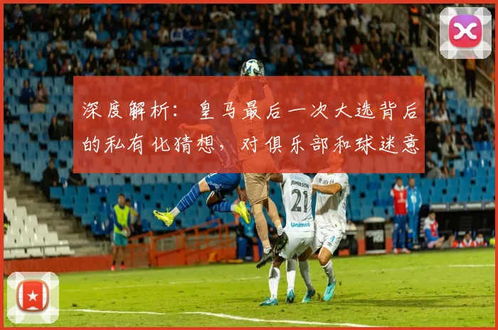 深度解析：皇马最后一次大选背后的私有化猜想，对俱乐部和球迷意味着什么？