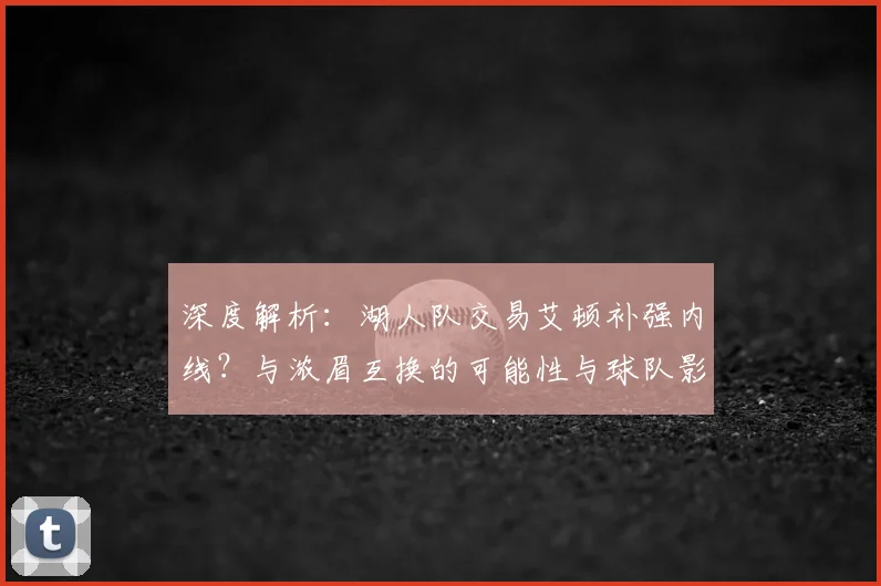 深度解析:湖人队交易艾顿补强内线?与浓眉互换的可能性与球队影响探讨