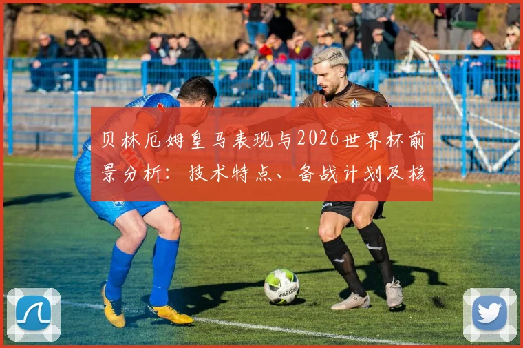 贝林厄姆皇马表现与2026世界杯前景分析:技术特点、备战计划及核心角色评估