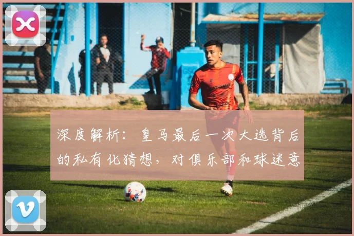 深度解析:皇马最后一次大选背后的私有化猜想,对俱乐部和球迷意味着什么?